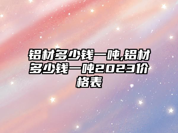 鋁材多少錢一噸,鋁材多少錢一噸2023價(jià)格表