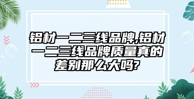 鋁材一二三線品牌,鋁材一二三線品牌質(zhì)量真的差別那么大嗎?