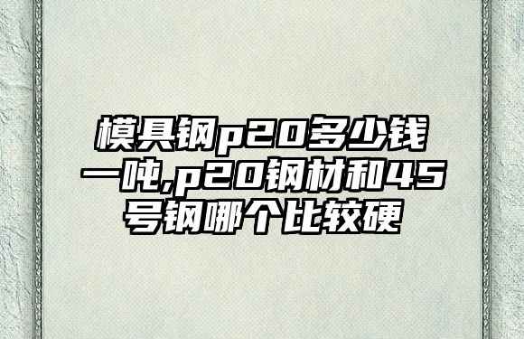 模具鋼p20多少錢一噸,p20鋼材和45號鋼哪個(gè)比較硬