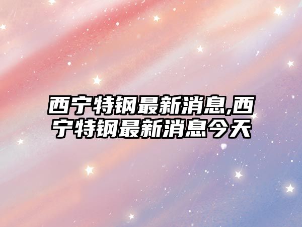 西寧特鋼最新消息,西寧特鋼最新消息今天