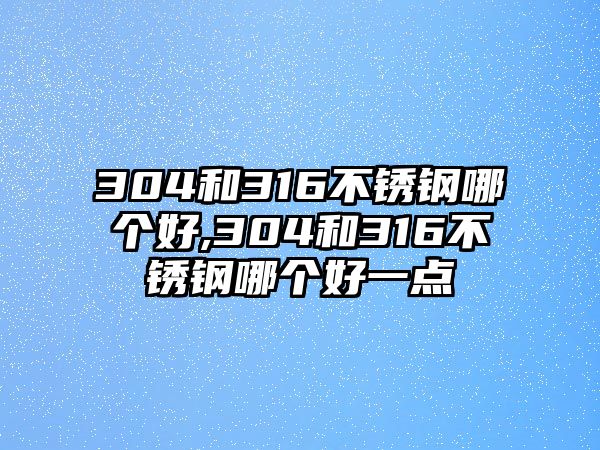 304和316不銹鋼哪個好,304和316不銹鋼哪個好一點