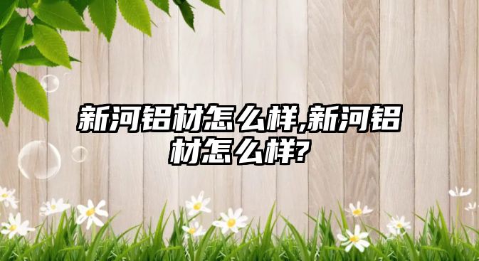 新河鋁材怎么樣,新河鋁材怎么樣?