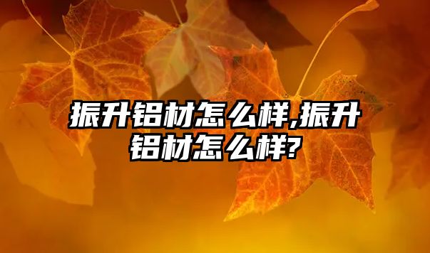 振升鋁材怎么樣,振升鋁材怎么樣?