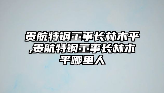 貴航特鋼董事長林木平,貴航特鋼董事長林木平哪里人