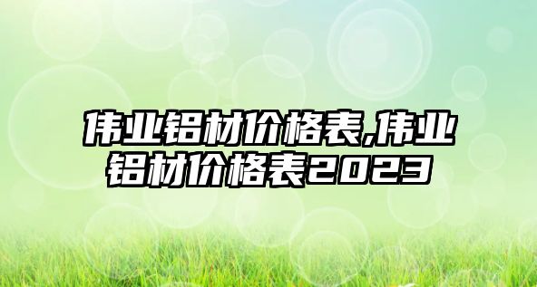 偉業(yè)鋁材價格表,偉業(yè)鋁材價格表2023