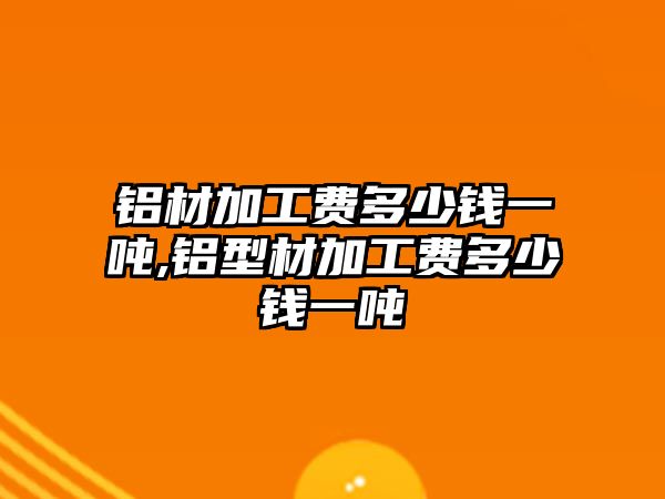 鋁材加工費(fèi)多少錢一噸,鋁型材加工費(fèi)多少錢一噸