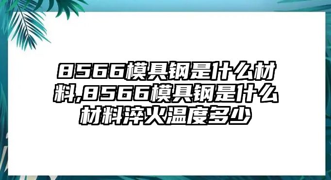 8566模具鋼是什么材料,8566模具鋼是什么材料淬火溫度多少