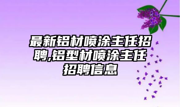 最新鋁材噴涂主任招聘,鋁型材噴涂主任招聘信息