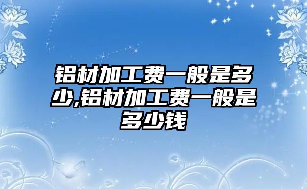 鋁材加工費(fèi)一般是多少,鋁材加工費(fèi)一般是多少錢