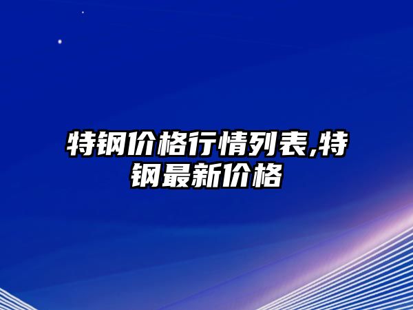 特鋼價格行情列表,特鋼最新價格