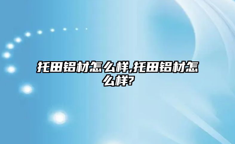 托田鋁材怎么樣,托田鋁材怎么樣?