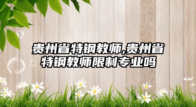 貴州省特鋼教師,貴州省特鋼教師限制專業(yè)嗎