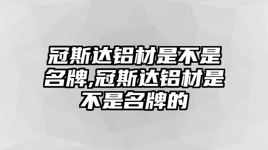 冠斯達鋁材是不是名牌,冠斯達鋁材是不是名牌的