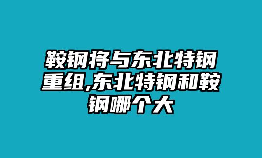 鞍鋼將與東北特鋼重組,東北特鋼和鞍鋼哪個(gè)大