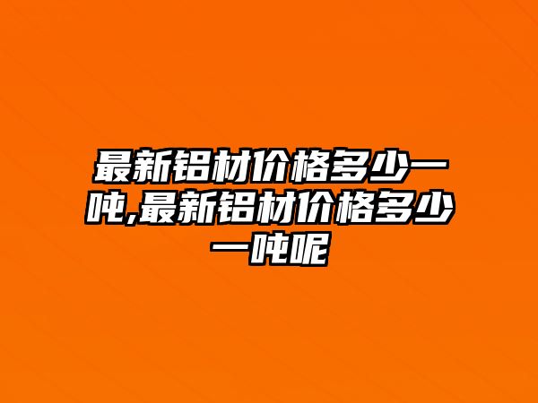 最新鋁材價(jià)格多少一噸,最新鋁材價(jià)格多少一噸呢