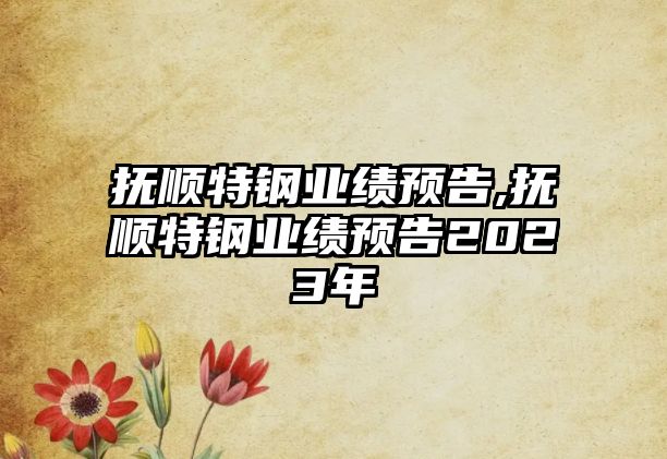 撫順特鋼業(yè)績預(yù)告,撫順特鋼業(yè)績預(yù)告2023年