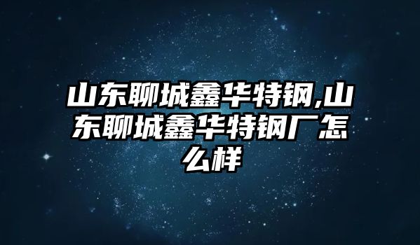 山東聊城鑫華特鋼,山東聊城鑫華特鋼廠怎么樣