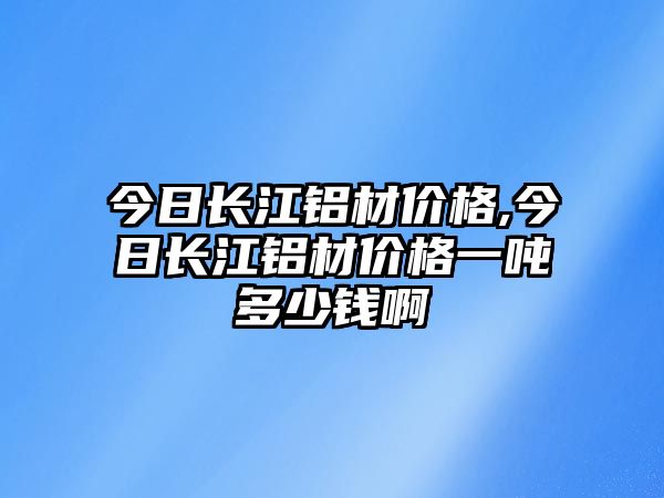 今日長(zhǎng)江鋁材價(jià)格,今日長(zhǎng)江鋁材價(jià)格一噸多少錢啊