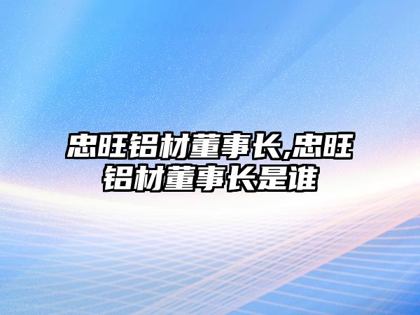 忠旺鋁材董事長(zhǎng),忠旺鋁材董事長(zhǎng)是誰