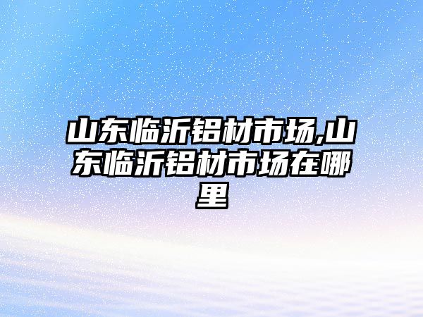 山東臨沂鋁材市場,山東臨沂鋁材市場在哪里