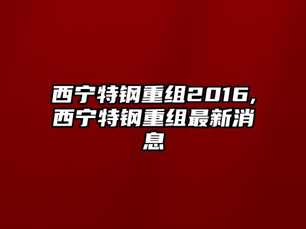 西寧特鋼重組2016,西寧特鋼重組最新消息