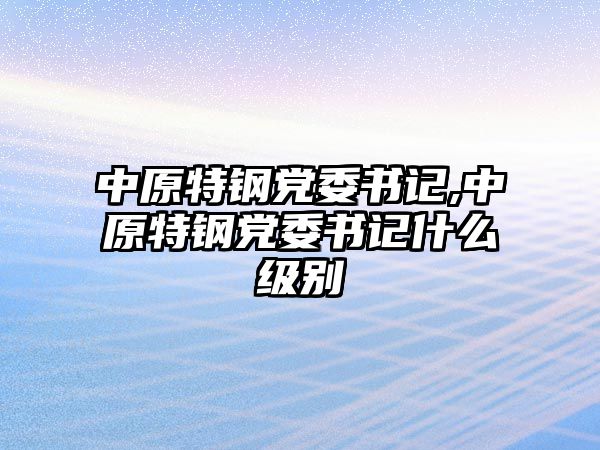 中原特鋼黨委書(shū)記,中原特鋼黨委書(shū)記什么級(jí)別