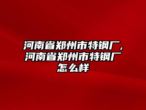 河南省鄭州市特鋼廠,河南省鄭州市特鋼廠怎么樣