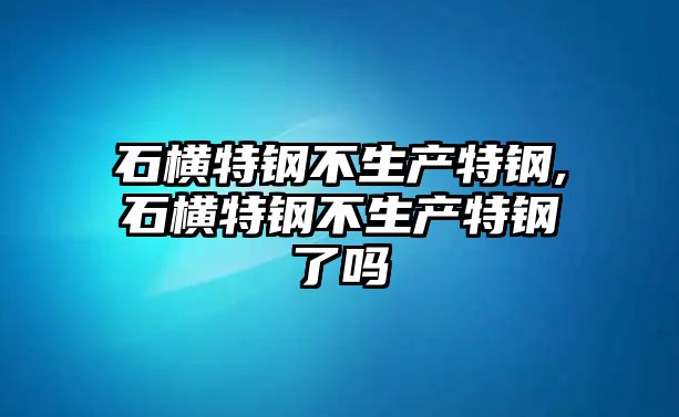 石橫特鋼不生產(chǎn)特鋼,石橫特鋼不生產(chǎn)特鋼了嗎