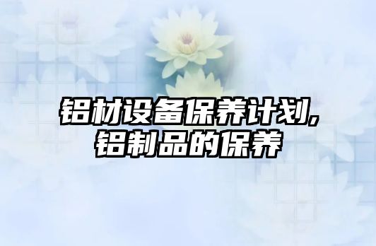 鋁材設備保養(yǎng)計劃,鋁制品的保養(yǎng)