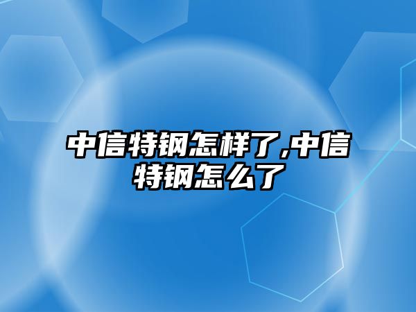 中信特鋼怎樣了,中信特鋼怎么了