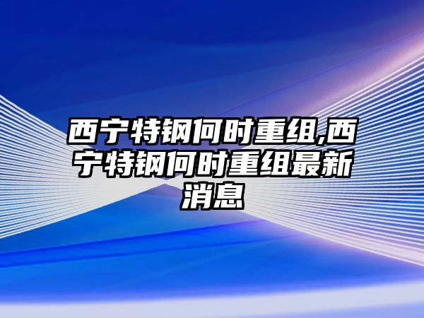 西寧特鋼何時(shí)重組,西寧特鋼何時(shí)重組最新消息