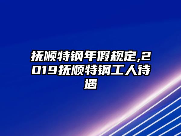 撫順特鋼年假規(guī)定,2019撫順特鋼工人待遇