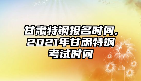 甘肅特鋼報(bào)名時(shí)間,2021年甘肅特鋼考試時(shí)間