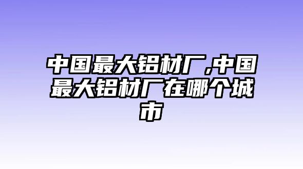 中國最大鋁材廠,中國最大鋁材廠在哪個城市