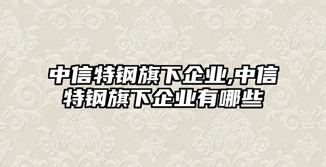 中信特鋼旗下企業(yè),中信特鋼旗下企業(yè)有哪些