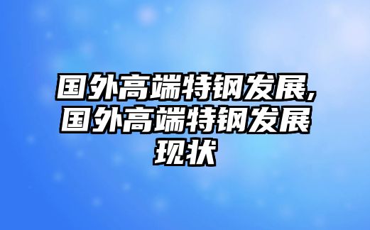 國外高端特鋼發(fā)展,國外高端特鋼發(fā)展現(xiàn)狀