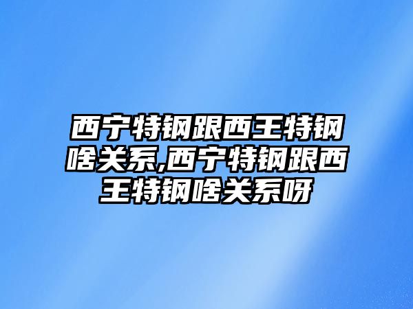 西寧特鋼跟西王特鋼啥關(guān)系,西寧特鋼跟西王特鋼啥關(guān)系呀