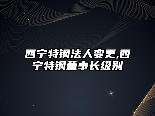 西寧特鋼法人變更,西寧特鋼董事長級別