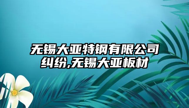 無錫大亞特鋼有限公司糾紛,無錫大亞板材