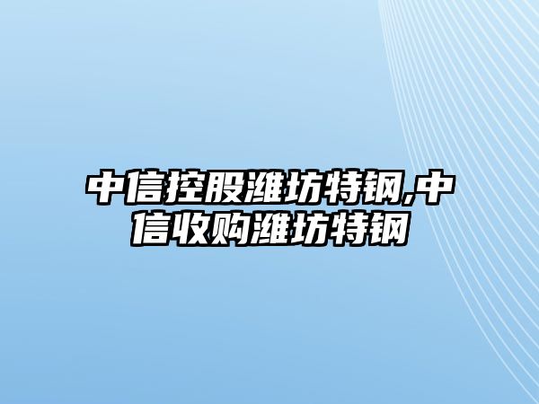 中信控股濰坊特鋼,中信收購濰坊特鋼