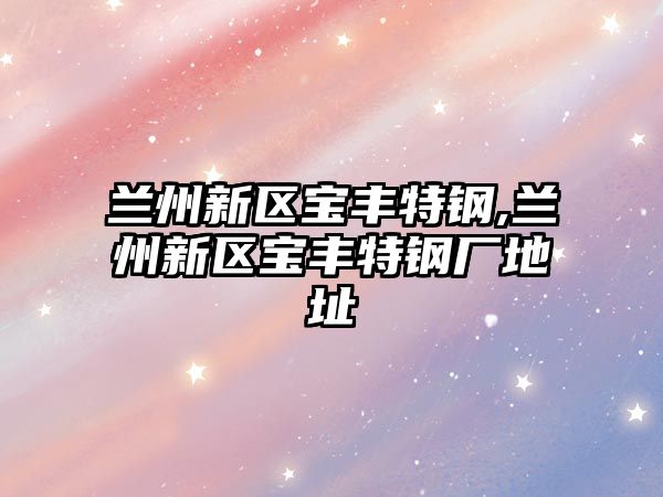 蘭州新區(qū)寶豐特鋼,蘭州新區(qū)寶豐特鋼廠地址