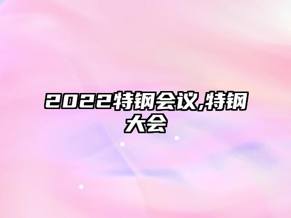 2022特鋼會(huì)議,特鋼大會(huì)