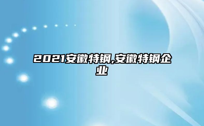 2021安徽特鋼,安徽特鋼企業(yè)