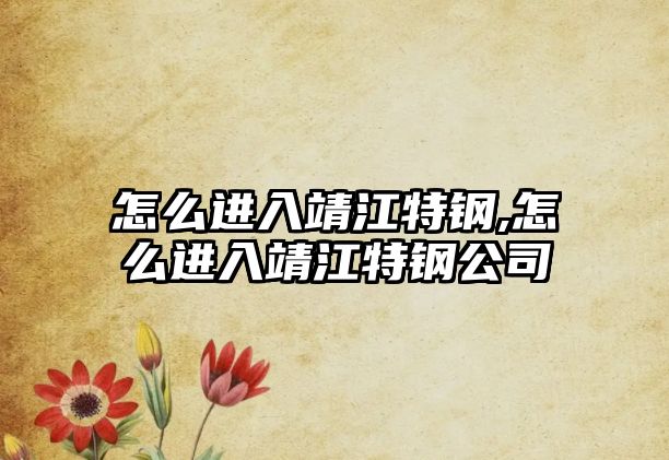 怎么進(jìn)入靖江特鋼,怎么進(jìn)入靖江特鋼公司