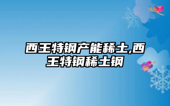 西王特鋼產能稀土,西王特鋼稀土鋼