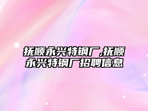 撫順永興特鋼廠,撫順永興特鋼廠招聘信息