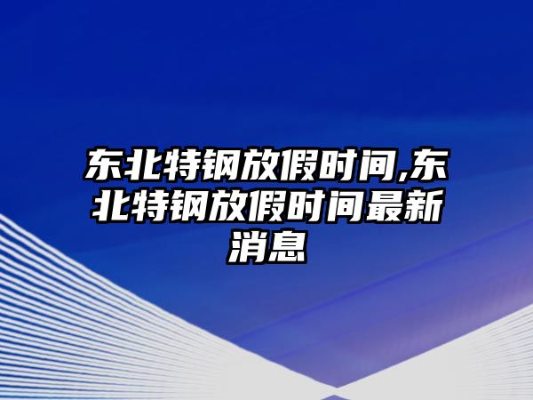 東北特鋼放假時間,東北特鋼放假時間最新消息