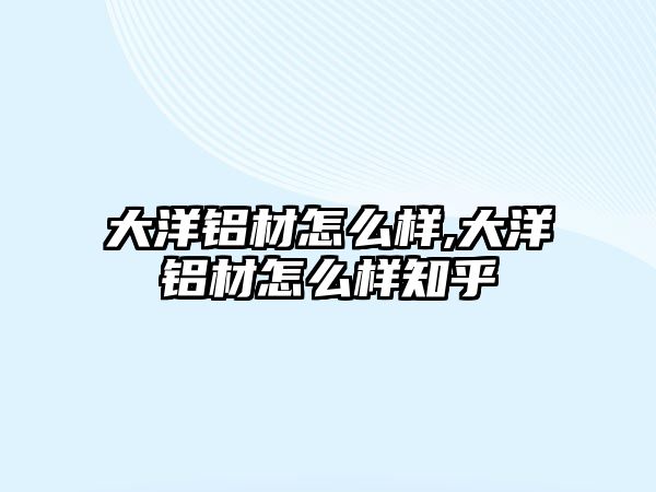 大洋鋁材怎么樣,大洋鋁材怎么樣知乎