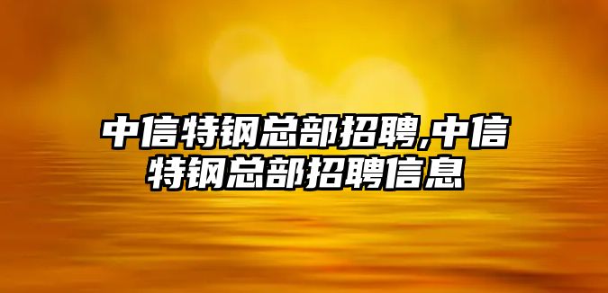 中信特鋼總部招聘,中信特鋼總部招聘信息