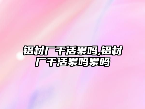 鋁材廠干活累嗎,鋁材廠干活累嗎累嗎